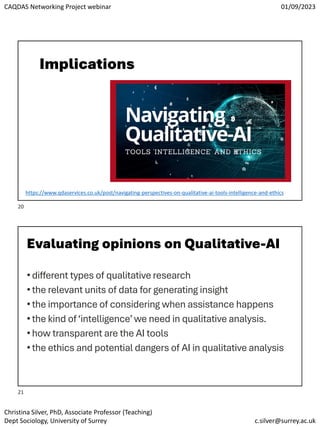 CAQDAS Networking Project webinar 01/09/2023
Christina Silver, PhD, Associate Professor (Teaching)
Dept Sociology, University of Surrey c.silver@surrey.ac.uk
Implications
https://www.qdaservices.co.uk/post/navigating-perspectives-on-qualitative-ai-tools-intelligence-and-ethics
Evaluating opinions on Qualitative-AI
•different types of qualitative research
•the relevant units of data for generating insight
•the importance of considering when assistance happens
•the kind of ‘intelligence’we need in qualitative analysis.
•how transparent are the AI tools
•the ethics and potential dangers of AI in qualitative analysis
20
21
 