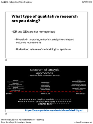 CAQDAS Networking Project webinar 01/09/2023
Christina Silver, PhD, Associate Professor (Teaching)
Dept Sociology, University of Surrey c.silver@surrey.ac.uk
What type of qualitative research
are you doing?
•QR and QDA are not homogenous
• Diversity in purposes, materials, analytic techniques,
outcome requirements
• Understood in terms of methodological spectrum
https://www.youtube.com/watch?v=wFabvZJUymI
22
23
 