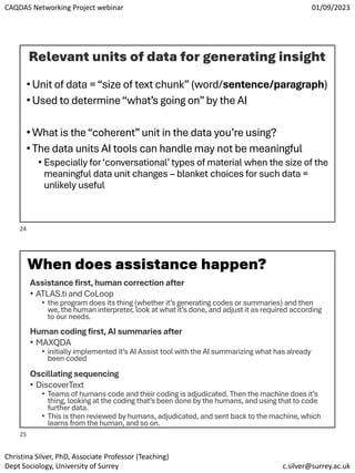 CAQDAS Networking Project webinar 01/09/2023
Christina Silver, PhD, Associate Professor (Teaching)
Dept Sociology, University of Surrey c.silver@surrey.ac.uk
Relevant units of data for generating insight
•Unit of data =“size of text chunk” (word/sentence/paragraph)
•Used to determine“what’s going on”by the AI
•What is the“coherent”unit in the data you’re using?
•The data units AI tools can handle may not be meaningful
• Especially for‘conversational’ types of material when the size of the
meaningful data unit changes – blanket choices for such data =
unlikely useful
When does assistance happen?
Assistance first, human correction after
• ATLAS.ti and CoLoop
• the program does its thing (whether it’s generating codes or summaries) and then
we, the human interpreter, look at what it’s done, and adjust it as required according
to our needs.
Human coding first, AI summaries after
• MAXQDA
• initially implemented it’s AI Assist tool with the AI summarizing what has already
been coded
Oscillating sequencing
• DiscoverText
• Teams of humans code and their coding is adjudicated. Then the machine does it’s
thing, looking at the coding that’s been done by the humans, and using that to code
further data.
• This is then reviewed by humans, adjudicated, and sent back to the machine, which
learns from the human, and so on.
24
25
 