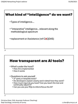 CAQDAS Networking Project webinar 01/09/2023
Christina Silver, PhD, Associate Professor (Teaching)
Dept Sociology, University of Surrey c.silver@surrey.ac.uk
What kind of“intelligence”do we want?
•Types of intelligence…
•“interpretive”intelligence…relevant along the
methodological spectrum
•replacement or Assistance (ref CAQDAS)
How transparent are AI tools?
• What’s under the hood?
• How AI is implemented
• How it works
• Questions to ask yourself
• 3rd party or bespoke tools?
• Do developers explain clearly and in detail how they work?
• How much input do you have? Can you teach the tool and
continually adjust it?
• Can you use your RQs to inform/focus the AI?
26
27
 