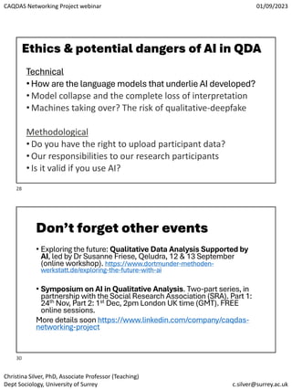 CAQDAS Networking Project webinar 01/09/2023
Christina Silver, PhD, Associate Professor (Teaching)
Dept Sociology, University of Surrey c.silver@surrey.ac.uk
Ethics & potential dangers of AI in QDA
Technical
• How are the language models that underlie AI developed?
• Model collapse and the complete loss of interpretation
• Machines taking over? The risk of qualitative-deepfake
Methodological
• Do you have the right to upload participant data?
• Our responsibilities to our research participants
• Is it valid if you use AI?
Don’t forget other events
• Exploring the future: Qualitative Data Analysis Supported by
AI, led by Dr Susanne Friese, Qeludra, 12 & 13 September
(online workshop). https://www.dortmunder-methoden-
werkstatt.de/exploring-the-future-with-ai
• Symposium on AI in Qualitative Analysis. Two-part series, in
partnership with the Social Research Association (SRA). Part 1:
24th Nov, Part 2: 1st Dec, 2pm London UK time (GMT). FREE
online sessions.
More details soon https://www.linkedin.com/company/caqdas-
networking-project
28
30
 