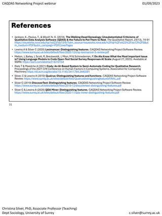 CAQDAS Networking Project webinar 01/09/2023
Christina Silver, PhD, Associate Professor (Teaching)
Dept Sociology, University of Surrey c.silver@surrey.ac.uk
References
• Jackson, K., Paulus, T., & Woolf, N. H. (2018). The Walking Dead Genealogy: Unsubstantiated Criticisms of
Qualitative Data Analysis Software (QDAS) & the Failure to Put Them to Rest. The Qualitative Report, 23(13), 74-91
https://nsuworks.nova.edu/tqr/vol23/iss13/6/?utm_source=nsuworks.nova.edu%2Ftqr%2Fvol23%2Fiss13%2F6&ut
m_medium=PDF&utm_campaign=PDFCoverPages
• Lewins A & Silver C (2020) Leximancer: Distinguishing features. CAQDAS Networking Project Software Review.
https://www.surrey.ac.uk/sites/default/files/2020-12/cnp-leximancer-5-review.pdf
• Mellon, J, Bailey, J, Scott, R, Breckwoldt, J, Miori, M & Schmedeman, P, Do AIs Know What the Most Important Issue
is? Using Language Models to Code Open-Text Social Survey Responses At Scale (August 27, 2023). Available at
SSRN: https://ssrn.com/abstract=4310154
• Rietz T & Maedche A (2021) Cody: An AI-Based System to Semi-Automate Coding for Qualitative Research.
Proceedings of the 2021 CHI Conference on Human Factors in Computing Systems. Association for Computing
Machinery https://dl.acm.org/doi/abs/10.1145/3411764.3445591
• Silver, C & Lewins A (2010) Qualrus: Distinguishing features and functions. CAQDAS Networking Project Software
Review. https://www.surrey.ac.uk/sites/default/files/QualrusdistinguishingfeaturesFINAL.pdf
• Silver C (2019) DiscoverText: Distinguishing features. CAQDAS Networking Project Software Review
https://www.surrey.ac.uk/sites/default/files/2019-12/discovertext-distinguishing-features.pdf
• Silver C & Lewins A (2020) QDA Miner: Distinguishing features. CAQDAS Networking Project Software Review.
https://www.surrey.ac.uk/sites/default/files/2020-11/qda-miner-distinguishing-features.pdf
31
 