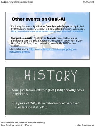 CAQDAS Networking Project webinar 01/09/2023
Christina Silver, PhD, Associate Professor (Teaching)
Dept Sociology, University of Surrey c.silver@surrey.ac.uk
Other events on Qual-AI
• Exploring the future: Qualitative Data Analysis Supported by AI, led
by Dr Susanne Friese, Qeludra, 12 & 13 September (online workshop).
https://www.dortmunder-methoden-werkstatt.de/exploring-the-future-with-ai
• Symposium on AI in Qualitative Analysis. Two-part series, in
partnership with the Social Research Association (SRA). Part 1: 24th
Nov, Part 2: 1st Dec, 2pm London UK time (GMT). FREE online
sessions.
More details soon https://www.linkedin.com/company/caqdas-
networking-project
AI in Qualitative Software (CAQDAS) actually has a
long history
30+ years of CAQDAS – debate since the outset
•See Jackson et al (2018)
3
4
 