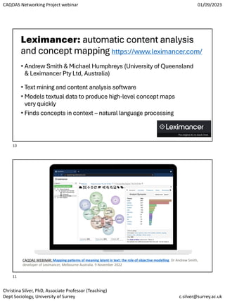 CAQDAS Networking Project webinar 01/09/2023
Christina Silver, PhD, Associate Professor (Teaching)
Dept Sociology, University of Surrey c.silver@surrey.ac.uk
Leximancer: automatic content analysis
and concept mapping https://www.leximancer.com/
• Andrew Smith & Michael Humphreys (University of Queensland
& Leximancer Pty Ltd, Australia)
• Text mining and content analysis software
• Models textual data to produce high-level concept maps
very quickly
• Finds concepts in context – natural language processing
CAQDAS WEBINAR: Mapping patterns of meaning latent in text: the role of objective modelling. Dr Andrew Smith,
developer of Leximancer, Melbourne Australia. 9 November 2022
10
11
 