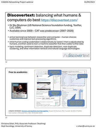 CAQDAS Networking Project webinar 01/09/2023
Christina Silver, PhD, Associate Professor (Teaching)
Dept Sociology, University of Surrey c.silver@surrey.ac.uk
Discovertext: balancing what humans &
computers do best https://discovertext.com/
• Dr Stu Shulman (US National Science foundation funding, Texifter,
LLC, USA)
• Available since 2009 – CAT was predecessor (2007-2020)
• active learning loop between researcher and computer – human choices
customize and improve text processing algorithms.
• initial human coding (undertaken collaboratively by‘peers’) that is adjudicated by
humans, and then used to train a machine classifier that then codes further data
• topic modeling, sentiment detection, duplicate detection, near-duplicate
clustering, and other information retrieval and natural language technologies
Free to academics
CAQDAS WEBINAR: Humans and machines learning together. Stuart W Shulman, PhD, Founder & CEO of Texifter
and inventor of DiscoverText, USA. 14 October 2020.
12
13
 