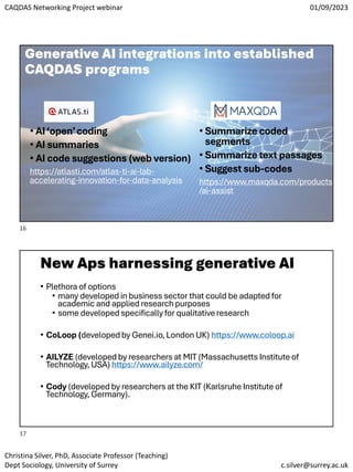 CAQDAS Networking Project webinar 01/09/2023
Christina Silver, PhD, Associate Professor (Teaching)
Dept Sociology, University of Surrey c.silver@surrey.ac.uk
Generative AI integrations into established
CAQDAS programs
• AI‘open’coding
• AI summaries
• AI code suggestions (web version)
https://atlasti.com/atlas-ti-ai-lab-
accelerating-innovation-for-data-analysis
• Summarize coded
segments
• Summarize text passages
• Suggest sub-codes
https://www.maxqda.com/products
/ai-assist
New Aps harnessing generative AI
• Plethora of options
• many developed in business sector that could be adapted for
academic and applied research purposes
• some developed specifically for qualitative research
• CoLoop (developed by Genei.io, London UK) https://www.coloop.ai
• AILYZE (developed by researchers at MIT (Massachusetts Institute of
Technology, USA) https://www.ailyze.com/
• Cody (developed by researchers at the KIT (Karlsruhe Institute of
Technology, Germany).
16
17
 