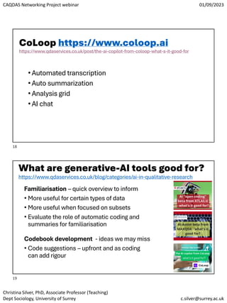 CAQDAS Networking Project webinar 01/09/2023
Christina Silver, PhD, Associate Professor (Teaching)
Dept Sociology, University of Surrey c.silver@surrey.ac.uk
CoLoop https://www.coloop.ai
https://www.qdaservices.co.uk/post/the-ai-copilot-from-coloop-what-s-it-good-for
•Automated transcription
•Auto summarization
•Analysis grid
•AI chat
What are generative-AI tools good for?
https://www.qdaservices.co.uk/blog/categories/ai-in-qualitative-research
Familiarisation – quick overview to inform
• More useful for certain types of data
• More useful when focused on subsets
• Evaluate the role of automatic coding and
summaries for familiarisation
Codebook development - ideas we may miss
• Code suggestions – upfront and as coding
can add rigour
18
19
 
