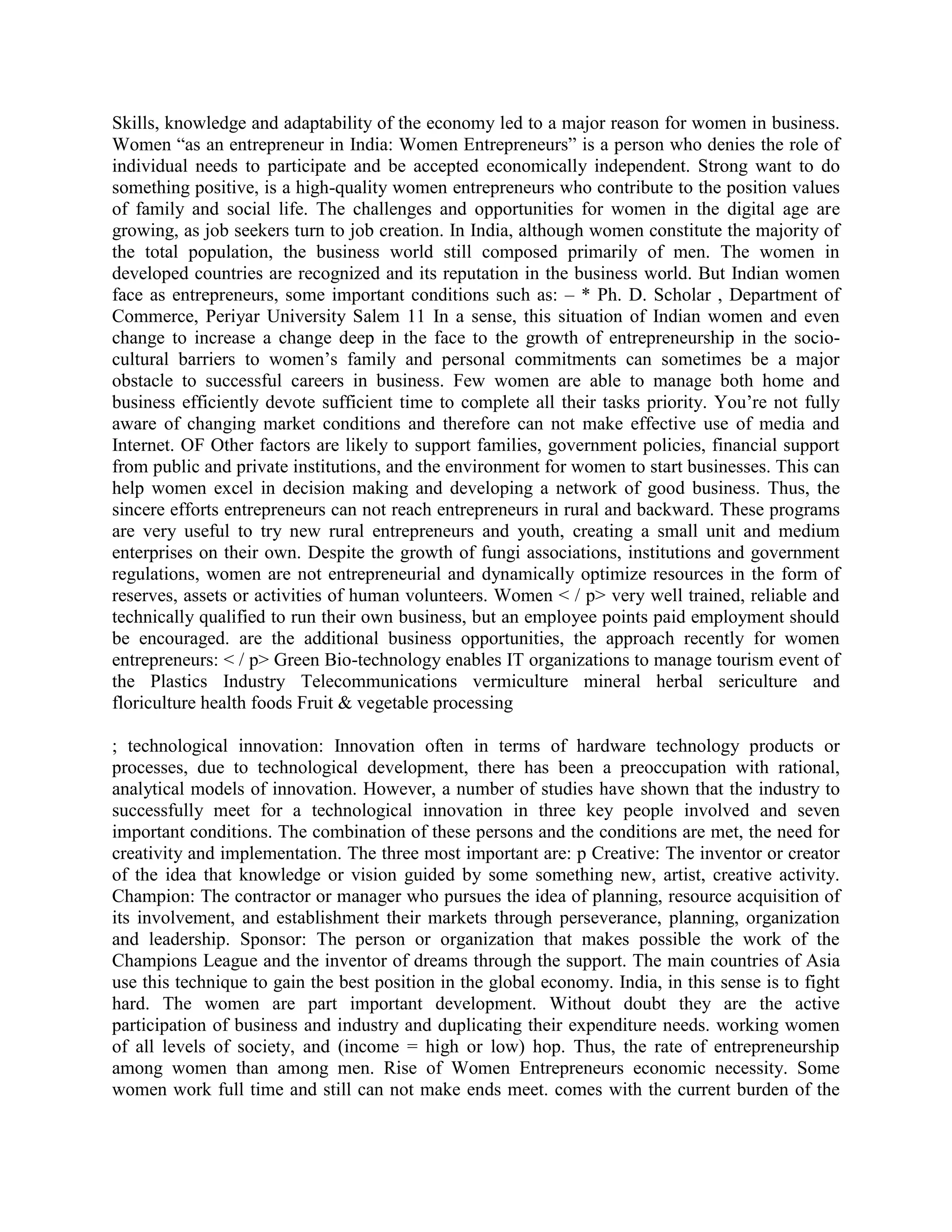 Skills, knowledge and adaptability of the economy led to a major reason for women in business.
Women “as an entrepreneur in India: Women Entrepreneurs” is a person who denies the role of
individual needs to participate and be accepted economically independent. Strong want to do
something positive, is a high-quality women entrepreneurs who contribute to the position values
of family and social life. The challenges and opportunities for women in the digital age are
growing, as job seekers turn to job creation. In India, although women constitute the majority of
the total population, the business world still composed primarily of men. The women in
developed countries are recognized and its reputation in the business world. But Indian women
face as entrepreneurs, some important conditions such as: – * Ph. D. Scholar , Department of
Commerce, Periyar University Salem 11 In a sense, this situation of Indian women and even
change to increase a change deep in the face to the growth of entrepreneurship in the socio-
cultural barriers to women‟s family and personal commitments can sometimes be a major
obstacle to successful careers in business. Few women are able to manage both home and
business efficiently devote sufficient time to complete all their tasks priority. You‟re not fully
aware of changing market conditions and therefore can not make effective use of media and
Internet. OF Other factors are likely to support families, government policies, financial support
from public and private institutions, and the environment for women to start businesses. This can
help women excel in decision making and developing a network of good business. Thus, the
sincere efforts entrepreneurs can not reach entrepreneurs in rural and backward. These programs
are very useful to try new rural entrepreneurs and youth, creating a small unit and medium
enterprises on their own. Despite the growth of fungi associations, institutions and government
regulations, women are not entrepreneurial and dynamically optimize resources in the form of
reserves, assets or activities of human volunteers. Women < / p> very well trained, reliable and
technically qualified to run their own business, but an employee points paid employment should
be encouraged. are the additional business opportunities, the approach recently for women
entrepreneurs: < / p> Green Bio-technology enables IT organizations to manage tourism event of
the Plastics Industry Telecommunications vermiculture mineral herbal sericulture and
floriculture health foods Fruit & vegetable processing
; technological innovation: Innovation often in terms of hardware technology products or
processes, due to technological development, there has been a preoccupation with rational,
analytical models of innovation. However, a number of studies have shown that the industry to
successfully meet for a technological innovation in three key people involved and seven
important conditions. The combination of these persons and the conditions are met, the need for
creativity and implementation. The three most important are: p Creative: The inventor or creator
of the idea that knowledge or vision guided by some something new, artist, creative activity.
Champion: The contractor or manager who pursues the idea of planning, resource acquisition of
its involvement, and establishment their markets through perseverance, planning, organization
and leadership. Sponsor: The person or organization that makes possible the work of the
Champions League and the inventor of dreams through the support. The main countries of Asia
use this technique to gain the best position in the global economy. India, in this sense is to fight
hard. The women are part important development. Without doubt they are the active
participation of business and industry and duplicating their expenditure needs. working women
of all levels of society, and (income = high or low) hop. Thus, the rate of entrepreneurship
among women than among men. Rise of Women Entrepreneurs economic necessity. Some
women work full time and still can not make ends meet. comes with the current burden of the
 