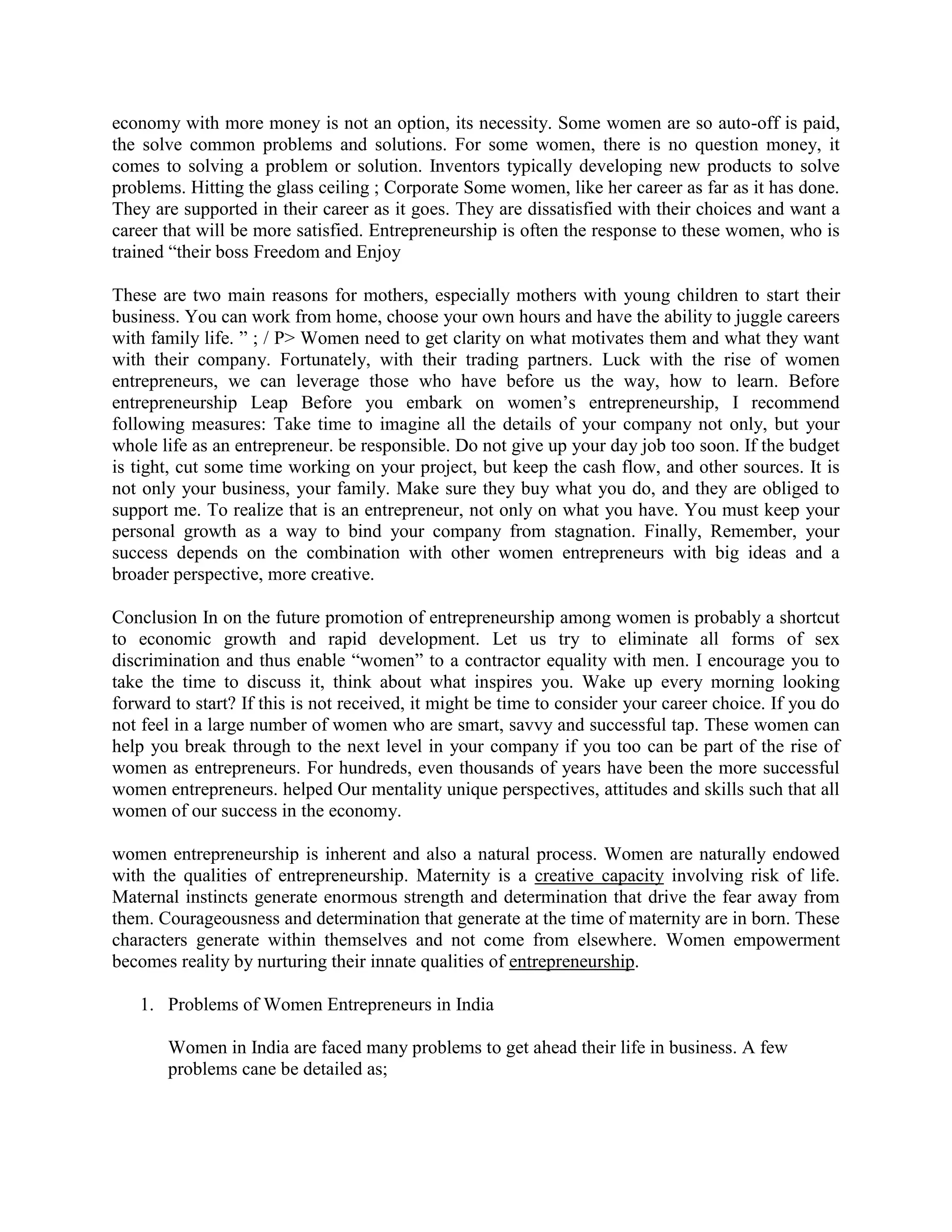 economy with more money is not an option, its necessity. Some women are so auto-off is paid,
the solve common problems and solutions. For some women, there is no question money, it
comes to solving a problem or solution. Inventors typically developing new products to solve
problems. Hitting the glass ceiling ; Corporate Some women, like her career as far as it has done.
They are supported in their career as it goes. They are dissatisfied with their choices and want a
career that will be more satisfied. Entrepreneurship is often the response to these women, who is
trained “their boss Freedom and Enjoy
These are two main reasons for mothers, especially mothers with young children to start their
business. You can work from home, choose your own hours and have the ability to juggle careers
with family life. ” ; / P> Women need to get clarity on what motivates them and what they want
with their company. Fortunately, with their trading partners. Luck with the rise of women
entrepreneurs, we can leverage those who have before us the way, how to learn. Before
entrepreneurship Leap Before you embark on women‟s entrepreneurship, I recommend
following measures: Take time to imagine all the details of your company not only, but your
whole life as an entrepreneur. be responsible. Do not give up your day job too soon. If the budget
is tight, cut some time working on your project, but keep the cash flow, and other sources. It is
not only your business, your family. Make sure they buy what you do, and they are obliged to
support me. To realize that is an entrepreneur, not only on what you have. You must keep your
personal growth as a way to bind your company from stagnation. Finally, Remember, your
success depends on the combination with other women entrepreneurs with big ideas and a
broader perspective, more creative.
Conclusion In on the future promotion of entrepreneurship among women is probably a shortcut
to economic growth and rapid development. Let us try to eliminate all forms of sex
discrimination and thus enable “women” to a contractor equality with men. I encourage you to
take the time to discuss it, think about what inspires you. Wake up every morning looking
forward to start? If this is not received, it might be time to consider your career choice. If you do
not feel in a large number of women who are smart, savvy and successful tap. These women can
help you break through to the next level in your company if you too can be part of the rise of
women as entrepreneurs. For hundreds, even thousands of years have been the more successful
women entrepreneurs. helped Our mentality unique perspectives, attitudes and skills such that all
women of our success in the economy.
women entrepreneurship is inherent and also a natural process. Women are naturally endowed
with the qualities of entrepreneurship. Maternity is a creative capacity involving risk of life.
Maternal instincts generate enormous strength and determination that drive the fear away from
them. Courageousness and determination that generate at the time of maternity are in born. These
characters generate within themselves and not come from elsewhere. Women empowerment
becomes reality by nurturing their innate qualities of entrepreneurship.
1. Problems of Women Entrepreneurs in India
Women in India are faced many problems to get ahead their life in business. A few
problems cane be detailed as;
 