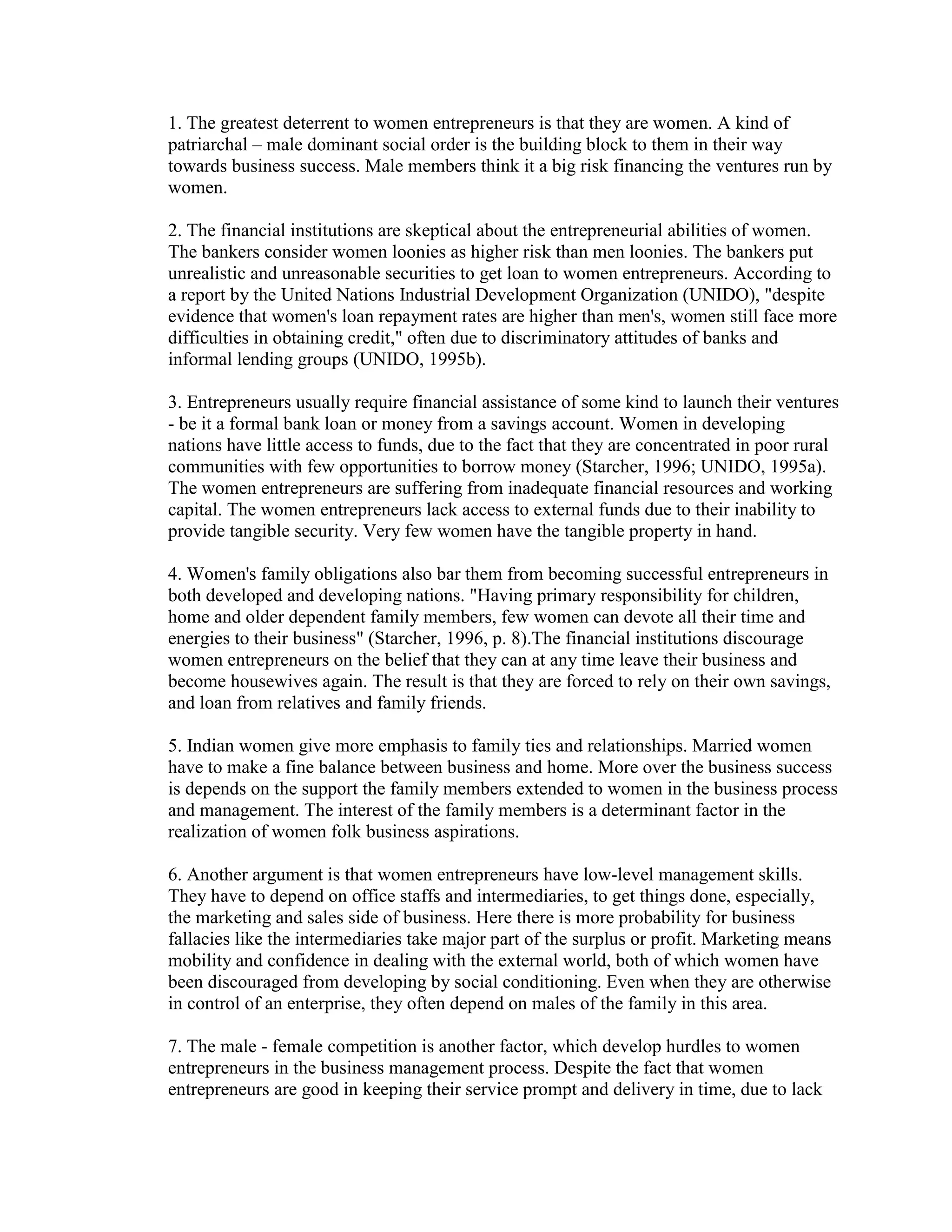 1. The greatest deterrent to women entrepreneurs is that they are women. A kind of
patriarchal – male dominant social order is the building block to them in their way
towards business success. Male members think it a big risk financing the ventures run by
women.
2. The financial institutions are skeptical about the entrepreneurial abilities of women.
The bankers consider women loonies as higher risk than men loonies. The bankers put
unrealistic and unreasonable securities to get loan to women entrepreneurs. According to
a report by the United Nations Industrial Development Organization (UNIDO), "despite
evidence that women's loan repayment rates are higher than men's, women still face more
difficulties in obtaining credit," often due to discriminatory attitudes of banks and
informal lending groups (UNIDO, 1995b).
3. Entrepreneurs usually require financial assistance of some kind to launch their ventures
- be it a formal bank loan or money from a savings account. Women in developing
nations have little access to funds, due to the fact that they are concentrated in poor rural
communities with few opportunities to borrow money (Starcher, 1996; UNIDO, 1995a).
The women entrepreneurs are suffering from inadequate financial resources and working
capital. The women entrepreneurs lack access to external funds due to their inability to
provide tangible security. Very few women have the tangible property in hand.
4. Women's family obligations also bar them from becoming successful entrepreneurs in
both developed and developing nations. "Having primary responsibility for children,
home and older dependent family members, few women can devote all their time and
energies to their business" (Starcher, 1996, p. 8).The financial institutions discourage
women entrepreneurs on the belief that they can at any time leave their business and
become housewives again. The result is that they are forced to rely on their own savings,
and loan from relatives and family friends.
5. Indian women give more emphasis to family ties and relationships. Married women
have to make a fine balance between business and home. More over the business success
is depends on the support the family members extended to women in the business process
and management. The interest of the family members is a determinant factor in the
realization of women folk business aspirations.
6. Another argument is that women entrepreneurs have low-level management skills.
They have to depend on office staffs and intermediaries, to get things done, especially,
the marketing and sales side of business. Here there is more probability for business
fallacies like the intermediaries take major part of the surplus or profit. Marketing means
mobility and confidence in dealing with the external world, both of which women have
been discouraged from developing by social conditioning. Even when they are otherwise
in control of an enterprise, they often depend on males of the family in this area.
7. The male - female competition is another factor, which develop hurdles to women
entrepreneurs in the business management process. Despite the fact that women
entrepreneurs are good in keeping their service prompt and delivery in time, due to lack
 