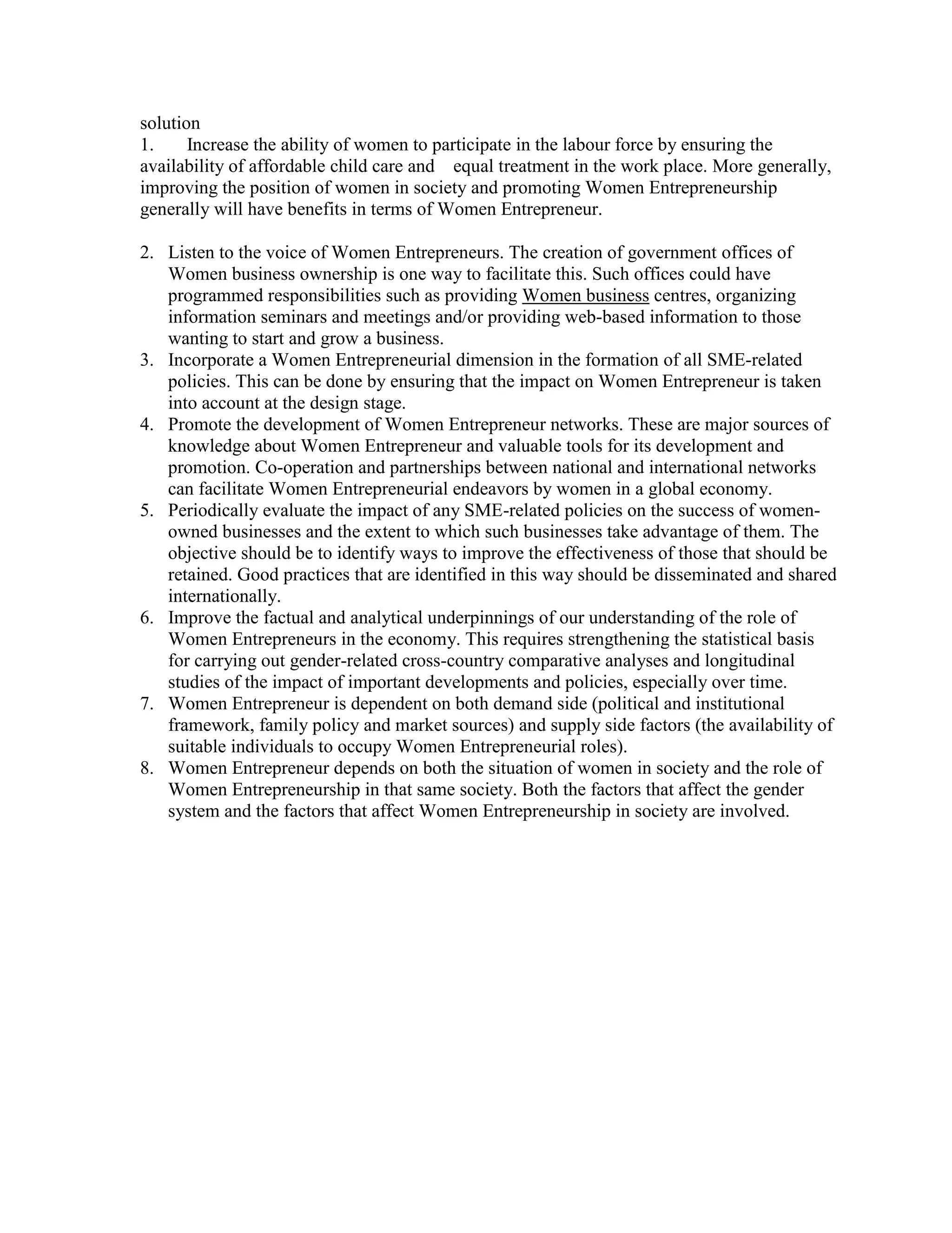 solution
1. Increase the ability of women to participate in the labour force by ensuring the
availability of affordable child care and equal treatment in the work place. More generally,
improving the position of women in society and promoting Women Entrepreneurship
generally will have benefits in terms of Women Entrepreneur.
2. Listen to the voice of Women Entrepreneurs. The creation of government offices of
Women business ownership is one way to facilitate this. Such offices could have
programmed responsibilities such as providing Women business centres, organizing
information seminars and meetings and/or providing web-based information to those
wanting to start and grow a business.
3. Incorporate a Women Entrepreneurial dimension in the formation of all SME-related
policies. This can be done by ensuring that the impact on Women Entrepreneur is taken
into account at the design stage.
4. Promote the development of Women Entrepreneur networks. These are major sources of
knowledge about Women Entrepreneur and valuable tools for its development and
promotion. Co-operation and partnerships between national and international networks
can facilitate Women Entrepreneurial endeavors by women in a global economy.
5. Periodically evaluate the impact of any SME-related policies on the success of women-
owned businesses and the extent to which such businesses take advantage of them. The
objective should be to identify ways to improve the effectiveness of those that should be
retained. Good practices that are identified in this way should be disseminated and shared
internationally.
6. Improve the factual and analytical underpinnings of our understanding of the role of
Women Entrepreneurs in the economy. This requires strengthening the statistical basis
for carrying out gender-related cross-country comparative analyses and longitudinal
studies of the impact of important developments and policies, especially over time.
7. Women Entrepreneur is dependent on both demand side (political and institutional
framework, family policy and market sources) and supply side factors (the availability of
suitable individuals to occupy Women Entrepreneurial roles).
8. Women Entrepreneur depends on both the situation of women in society and the role of
Women Entrepreneurship in that same society. Both the factors that affect the gender
system and the factors that affect Women Entrepreneurship in society are involved.
 
