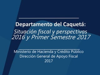 Departamento del Caquetá:
Situación fiscal y perspectivas
2016 y Primer Semestre 2017
Ministerio de Hacienda y Crédito Público
Dirección General de Apoyo Fiscal
2017
 
