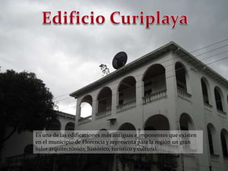 Edificio CuriplayaEs una de las edificaciones más antiguas e imponentes que existen en el municipio de Florencia y representa para la región un gran valor arquitectónico, histórico, turístico y cultural.