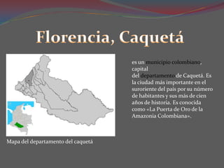 Florencia, Caquetáes un municipio colombiano, capital del departamento de Caquetá. Es la ciudad más importante en el suroriente del país por su número de habitantes y sus más de cien años de historia. Es conocida como «La Puerta de Oro de la Amazonia Colombiana».Mapa del departamento del caquetá