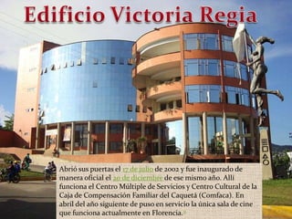 Edificio Victoria RegiaAbrió sus puertas el 17 de julio de 2002 y fue inaugurado de manera oficial el 20 de diciembre de ese mismo año. Allí funciona el Centro Múltiple de Servicios y Centro Cultural de la Caja de Compensación Familiar del Caquetá (Comfaca). En abril del año siguiente de puso en servicio la única sala de cine que funciona actualmente en Florencia.11