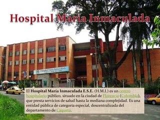 Hospital María Inmaculada El Hospital María Inmaculada E.S.E. (H.M.I.) es un centro hospitalario público, situado en la ciudad de Florencia (Colombia), que presta servicios de salud hasta la mediana complejidad. Es una entidad pública de categoría especial, descentralizada del departamento de Caquetá.