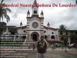 Catedral Nuestra Señora De LourdesLa Catedral Nuestra Señora de Lourdes es una iglesia catedralicia colombiana de culto católico romano consagrada a la Virgen María bajo la advocación de Nuestra Señora de Lourdes. Se localiza en el costado occidental de la Plaza San Francisco de Asís del municipio colombiano de Florencia, capital del departamento de Caquetá. 