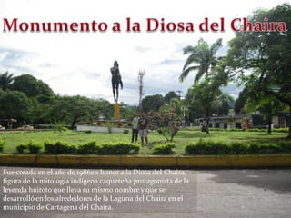 Monumento a la Diosa del ChairaFue creada en el año de 1986en honor a la Diosa del Chaira, figura de la mitología indígena caqueteña protagonista de la leyenda huitoto que lleva su mismo nombre y que se desarrolló en los alrededores de la Laguna del Chaira en el municipio de Cartagena del Chaira.