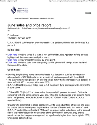 June sales and price report                                                       http://www.car.org/newsstand/newsreleases/junereport/?view=Print&url=...




                       Home Page > Newsstand > News Releases > June sales and price report




            June sales and price report
            find the article       "http://www.car.org/newsstand/newsreleases/junereport/"
            at:

            For release:
            Thursday, July 22, 2010

            C.A.R. reports June median price increased 13.6 percent; home sales decreased 4.2
            percent

            Multimedia:

            Click here to view a video of C.A.R. Chief Economist Leslie Appleton-Young discuss
            highlights of the June sales and price report.
            Click here to view Unsold Inventory by price point.
            Click here to view a data table comparing current prices with trough prices in areas
            throughout the state.

            Quick Facts:

            Existing, single-family home sales decreased 4.2 percent in June to a seasonally
            adjusted rate of 492,800 units on an annualized basis compared with June 2009.
            The statewide median price of an existing single-family home increased 13.6 percent in
            June to $311,950 compared with June 2009.
            C.A.R.’s Unsold Inventory Index rose to 4.8 months in June compared with 4.2 months
            in June 2009.

            LOS ANGELES (July 22) – Home sales decreased 4.2 percent in June in California
            compared with the same period a year ago, while the median price of an existing home
            rose 13.6 percent, the CALIFORNIA ASSOCIATION OF REALTORS® (C.A.R.)
            reported today.

            “Buyers who scrambled to close escrow in May to take advantage of federal and state
            tax credits before they expired impacted the number of homes sold last month,” said
            C.A.R. President Steve Goddard. “Although we expect sales to be lower in the second
            half of the year because of the absence of the government stimulus, they should
            remain above the long-run average and be significantly higher than the trough in 2007,
            when sales bottomed out.

1 of 8                                                                                                                                  8/5/2010 5:06 PM
 