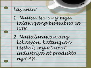 Layunin:
1. Naiisa-isa ang mga
 lalawigang bumubuo sa
 CAR.
2. Nailalarawan ang
 lokasyon, katangian
 pisikal, mga tao at
 industriya at produkto
 ng CAR.
 