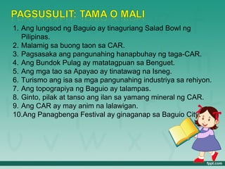 1. Ang lungsod ng Baguio ay tinaguriang Salad Bowl ng
   Pilipinas.
2. Malamig sa buong taon sa CAR.
3. Pagsasaka ang pangunahing hanapbuhay ng taga-CAR.
4. Ang Bundok Pulag ay matatagpuan sa Benguet.
5. Ang mga tao sa Apayao ay tinatawag na Isneg.
6. Turismo ang isa sa mga pangunahing industriya sa rehiyon.
7. Ang topograpiya ng Baguio ay talampas.
8. Ginto, pilak at tanso ang ilan sa yamang mineral ng CAR.
9. Ang CAR ay may anim na lalawigan.
10.Ang Panagbenga Festival ay ginaganap sa Baguio City.
 