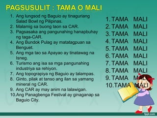 1. Ang lungsod ng Baguio ay tinaguriang
   Salad Bowl ng Pilipinas.                   1. TAMA   MALI
2. Malamig sa buong taon sa CAR.              2. TAMA   MALI
3. Pagsasaka ang pangunahing hanapbuhay
   ng taga-CAR.
                                              3. TAMA   MALI
4. Ang Bundok Pulag ay matatagpuan sa         4. TAMA   MALI
   Benguet.                                   5. TAMA   MALI
5. Ang mga tao sa Apayao ay tinatawag na
   Isneg.                                     6. TAMA   MALI
6. Turismo ang isa sa mga pangunahing         7. TAMA   MALI
   industriya sa rehiyon.
7. Ang topograpiya ng Baguio ay talampas.
                                              8. TAMA   MALI
8. Ginto, pilak at tanso ang ilan sa yamang   9. TAMA   MALI
   mineral ng CAR.                            10.TAMA   MALI
9. Ang CAR ay may anim na lalawigan.
10.Ang Panagbenga Festival ay ginaganap sa
   Baguio City.
 