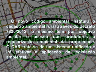O novo código ambiental instituiu o
cadastro ambiental rural através do decreto
7830/2012, o mesmo têm por objetivo
facilitar o acesso dos produtores a
regularização ambiental da propriedade.
O CAR trata-se de um sistema unificado e
irá efetivar a aplicação da legislação
ambiental.
 