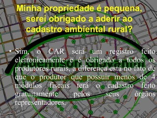 Minha propriedade é pequena,
serei obrigado a aderir ao
cadastro ambiental rural?
• Sim, o CAR será um registro feito
eletronicamente e é obrigado a todos os
produtores rurais, a diferença está no fato de
que o produtor que possuir menos de 4
módulos fiscais terá o cadastro feito
gratuitamente pelos seus órgãos
representadores.
 