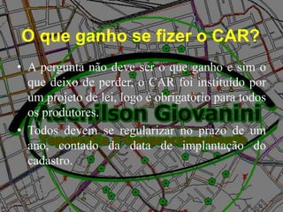 O que ganho se fizer o CAR?
• A pergunta não deve ser o que ganho e sim o
que deixo de perder, o CAR foi instituído por
um projeto de lei, logo é obrigatório para todos
os produtores.
• Todos devem se regularizar no prazo de um
ano, contado da data de implantação do
cadastro.
 