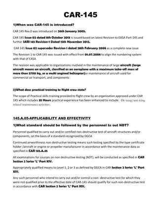 CAR-145
1)When was CAR-145 is introduced?
CAR 145 Rev.0 was introduced on 26th January 2005.
CAR 145 Issue 02 dated 8th October 2013 is issued based on latest Revision to EASA Part-145 and
further SARI 145 Revision-1 Dated 15th November 2012.
CAR 145 Issue 02 supersedes Revision 1 dated 28th February 2008 as a complete new issue
The Revision 1 to CAR 145 was issued with effect from 01.07.2008 to align the numbering system
with that of EASA
The revision was applicable to organizations involved in the maintenance of large aircraft (large
aircraft means an aircraft, classified as an aeroplane with a maximum take-off mass of
more than 5700 kg, or a multi engined helicopter)or maintenance of aircraft used for
commercial air transport, and components
2)What does practical training to flight crew state?
The scope of Practical skills training provided to flight crew by an organisation approved under CAR
145 which includes 35 Hours practical experience has been enhanced to include: ·De-icing/anti-icing
related maintenance activities.
145.A.05-APPLICABILITY AND EFFECTIVITY
1)What standard should be followed by the personnel to out NDT?
Personnel qualified to carry out and/or certified non-destructive test of aircraft structures and/or
components, on the basis of a standard recognized by DGCA
Continued airworthiness non-destructive testing means such testing specified by the type certificate
holder /aircraft or engine or propeller manufacturer in accordance with the maintenance data as
specified in CAR 145.A.45
All examinations for courses on non destructive testing (NDT), will be conducted as specified in CAR
Section 2 Series ‘L’ Part XIV.
Appropriately qualified means to Level 1, 2 or 3 as defined by DGCA in CAR Section 2 Series ‘L’ Part
XIV.
Any such personnel who intend to carry out and/or control a non- destructive test for which they
were not qualified prior to the effective date of CAR-145 should qualify for such non-destructive test
in accordance with CAR Section 2 Series ‘L’ Part XIV.
 