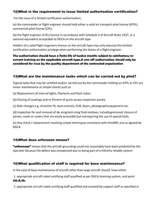 12)What is the requirement to issue limited authorisation certification?
For the issue of a limited certification authorization;
(a) the commander or flight engineer should hold either a valid air transport pilot license (ATPL),
commercial pilot license (CPL).
(b) the flight engineer (F/EL) licence in accordance with Schedule II of Aircraft Rules 1937, or a
national equivalent acceptable to DGCA on the aircraft type
Holders of a valid Flight engineers licence on the aircraft type may only exercise this limited
certification authorisation privilege when performing the duties of a flight engineer.
The authorisation should have a finite life of twelve months subject to satisfactory re-
current training on the applicable aircraft type.A one-off authorisation should only be
considered for issue by the quality department of the contracted organisation
13)What are the maintenance tasks which can be carried out by pilot?
Typical tasks that may be certified and/or carried out by the commander holding an ATPL or CPL are
minor maintenance or simple checks such as
(a) Replacement of internal lights, filaments and flash tubes.
(b) Closing of cowlings and re-fitment of quick access inspection panels.
(c) Role changes e.g. stretcher fit, dual controls, FLIR, doors, photographicequipment etc.
(d) Inspection for and removal of de-icing/anti-icing fluid residues, includingremoval/ closure of
panels, cowls or covers that are easily accessible but notrequiring the use of special tools.
(e) Any check / replacement involving simple techniques consistent with thisAMC and as agreed by
DGCA
14)What does urforseen means?
“unforeseen” means that the aircraft grounding could not reasonably have been predicted by the
operator because the defect was unexpected due to being part of a hitherto reliable system.
15)What qualification of staff is required for base maintenance?
In the case of base maintenance of aircraft other than large aircraft should have either
1. appropriate aircraft rated certifying staff qualified as per DGCA licensing system, and point
145.A.35;
2. appropriate aircraft rated certifying staff qualified and assisted by support staff as specified in
 
