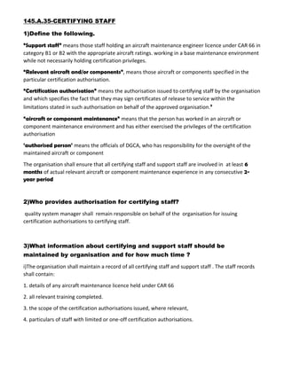 145.A.35-CERTIFYING STAFF
1)Define the following.
“Support staff” means those staff holding an aircraft maintenance engineer licence under CAR 66 in
category B1 or B2 with the appropriate aircraft ratings. working in a base maintenance environment
while not necessarily holding certification privileges.
“Relevant aircraft and/or components”, means those aircraft or components specified in the
particular certification authorisation.
“Certification authorisation” means the authorisation issued to certifying staff by the organisation
and which specifies the fact that they may sign certificates of release to service within the
limitations stated in such authorisation on behalf of the approved organisation.’
“aircraft or component maintenance” means that the person has worked in an aircraft or
component maintenance environment and has either exercised the privileges of the certification
authorisation
‘authorised person’ means the officials of DGCA, who has responsibility for the oversight of the
maintained aircraft or component
The organisation shall ensure that all certifying staff and support staff are involved in at least 6
months of actual relevant aircraft or component maintenance experience in any consecutive 2-
year period
2)Who provides authorisation for certifying staff?
quality system manager shall remain responsible on behalf of the organisation for issuing
certification authorisations to certifying staff.
3)What information about certifying and support staff should be
maintained by organisation and for how much time ?
i)The organisation shall maintain a record of all certifying staff and support staff . The staff records
shall contain:
1. details of any aircraft maintenance licence held under CAR 66
2. all relevant training completed.
3. the scope of the certification authorisations issued, where relevant,
4. particulars of staff with limited or one-off certification authorisations.
 