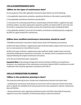 145.A.45-MAINTENANCE DATA
1)What are the types of maintenance data?
For the purposes of this CAR, applicable maintenance data shall be any of the following:
1. Any applicable requirement, procedure, operational directive or information issued by DGCA.
2. Any applicable airworthiness directive issued by DGCA.
3. Instructions for continuing airworthiness, issued by type certificate holders, supplementary type
certificate holders, any other organisation required to publish such data by CAR-21 and in the case
of aircraft or components from outside countries the airworthiness data mandated by DGCA.
4. Any applicable standard, such as but not limited to, maintenance standard practices recognized
by DGCA as a good standard for maintenance;
2)When does modified maintenance instructions should be used?
*) Modified maintenance instructions should only be used in the following circumstances;
a) Where the type certificate / supplementary type certificate holders original intent can be carried
out in a more practical or more efficient manner.
b) Where the type certificate / supplementary type certificate holders original intent cannot be
achieved by following the maintenance instructions. For example, where a component cannot be
replaced following the original maintenance instructions.
c) For the use of alternative tools / equipment.
Important Note: Critical Design Configuration Control Limitations (CDCCL) are airworthiness
limitations. Any modification of the maintenance instructions linked to CDCCL constitutes an aircraft
modification that should be approved in accordance with CAR-21
145.A.47-PRODUCTION PLANNING
1)When is the production planning is done?
The production planning function includes two complementary elements and useful when
- scheduling the maintenance work ahead, to ensure that it will not adversely interfere with other
work as regards the availability of all necessary personnel, tools, equipment, material, maintenance
data and facilities.
- during maintenance work, organising maintenance teams and shifts and provide all necessary
support to ensure the completion of maintenance without undue time pressure
 