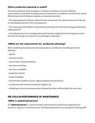 2)How production planning is useful?
The primary objective of the changeover / handover information is to ensure effective
communication at the point of handing over the continuation or completion of maintenance actions.
Effective task and shift handover depends on three basic elements:
- The outgoing person’s ability to understand and communicate the important elements of the job
or task being passed over to the incoming person.
- The incoming person’s ability to understand and assimilate the information being provided by the
outgoing person.
- A formalised process for exchanging information between outgoing and incoming persons and a
planned shift overlap and a place for such exchanges to take place.
3)What are the requirements for production planning?
When establishing the production planning procedure, consideration should be given to the
following:
- logistics,
- inventory control,
- square meters of accommodation,
- man-hours estimation,
- man-hours availability,
- preparation of work,
- hangar availability,
- environmental conditions (access, lighting standards and cleanliness),
- co-ordination with internal and external suppliers, etc.
- scheduling of critical maintenance tasks during periods when staff are likely to be most alert.
GM 145.A.48-PERFORMANCE OF MAINTENANCE
1)Who is authorised person?
An ‘authorised person’ is a person formally authorised by the maintenance organisation to
perform or supervise a maintenance task. An ‘authorised person’ is not necessarily ‘certifying staff’.
 