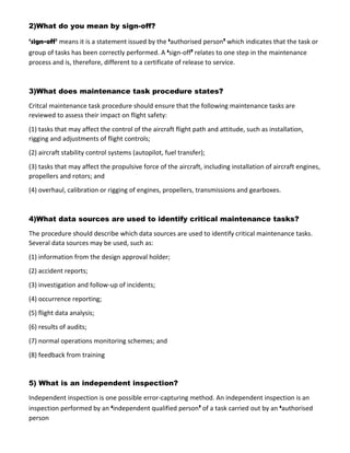 2)What do you mean by sign-off?
‘sign-off’ means it is a statement issued by the ‘authorised person’ which indicates that the task or
group of tasks has been correctly performed. A ‘sign-off’ relates to one step in the maintenance
process and is, therefore, different to a certificate of release to service.
3)What does maintenance task procedure states?
Critcal maintenance task procedure should ensure that the following maintenance tasks are
reviewed to assess their impact on flight safety:
(1) tasks that may affect the control of the aircraft flight path and attitude, such as installation,
rigging and adjustments of flight controls;
(2) aircraft stability control systems (autopilot, fuel transfer);
(3) tasks that may affect the propulsive force of the aircraft, including installation of aircraft engines,
propellers and rotors; and
(4) overhaul, calibration or rigging of engines, propellers, transmissions and gearboxes.
4)What data sources are used to identify critical maintenance tasks?
The procedure should describe which data sources are used to identify critical maintenance tasks.
Several data sources may be used, such as:
(1) information from the design approval holder;
(2) accident reports;
(3) investigation and follow-up of incidents;
(4) occurrence reporting;
(5) flight data analysis;
(6) results of audits;
(7) normal operations monitoring schemes; and
(8) feedback from training
5) What is an independent inspection?
Independent inspection is one possible error-capturing method. An independent inspection is an
inspection performed by an ‘independent qualified person’ of a task carried out by an ‘authorised
person
 