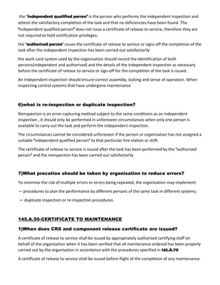 the ‘independent qualified person’ is the person who performs the independent inspection and
attests the satisfactory completion of the task and that no deficiencies have been found. The
‘independent qualified person’ does not issue a certificate of release to service, therefore they are
not required to hold certification privileges;
the ‘authorised person’ issues the certificate of release to service or signs off the completion of the
task after the independent inspection has been carried out satisfactorily
the work card system used by the organisation should record the identification of both
persons(independent and authorised) and the details of the independent inspection as necessary
before the certificate of release to service or sign-off for the completion of the task is issued.
An independent inspection should ensure correct assembly, locking and sense of operation. When
inspecting control systems that have undergone maintenance
6)what is re-inspection or duplicate inspection?
Reinspection is an error-capturing method subject to the same conditions as an independent
inspection , it should only be performed in unforeseen circumstances when only one person is
available to carry out the task and perform the independent inspection.
The circumstances cannot be considered unforeseen if the person or organisation has not assigned a
suitable ‘independent qualified person’ to that particular line station or shift.
The certificate of release to service is issued after the task has been performed by the ‘authorised
person’ and the reinspection has been carried out satisfactorily
7)What precation should be taken by organisation to reduce errors?
To minimise the risk of multiple errors or errors being repeated, the organisation may implement:
— procedures to plan the performance by different persons of the same task in different systems;
— duplicate inspection or re-inspection procedures.
145.A.50-CERTIFICATE TO MAINTENANCE
1)When does CRS and component release certificate are issued?
A certificate of release to service shall be issued by appropriately authorised certifying staff on
behalf of the organisation when it has been verified that all maintenance ordered has been properly
carried out by the organisation in accordance with the procedures specified in 145.A.70
A certificate of release to service shall be issued before flight at the completion of any maintenance.
 