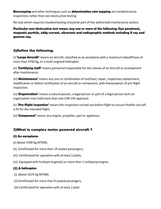 Boroscoping and other techniques such as delamination coin tapping are nondestructive
inspections rather than non-destructive testing
No task which requires troubleshooting should be part of the authorised maintenance actions
Particular non-destructive test means any one or more of the following; Dye penetrant,
magnetic particle, eddy current, ultrasonic and radiographic methods including X ray and
gamma ray.
2)Define the following.
(i) ‘Large Aircraft’ means an aircraft, classified as an aeroplane with a maximum takeoffmass of
more than 5700 kg, or a multi engined helicopter.
(ii) ‘Certifying staff’ means personnel responsible for the release of an Aircraft or acomponent
after maintenance.
(iii) Maintenance’ means any one or combination of overhaul, repair, inspection,replacement,
modification or defect rectification of an aircraft or component, with theexception of pre-flight
inspection;
(iv) Organisation’ means a natural person, a legal person or part of a legal person.Such an
organisation may hold more than one CAR 145 approval;
(v) ‘Pre-flight inspection’ means the inspection carried out before flight to ensure thatthe aircraft
is fit for the intended flight;
(vi) Component’ means any engine, propeller, part or appliance.
3)What is complex motor powered aircraft ?
(1) An aeroplane:
(i) Above 5700 Kg MTOM,
(ii). Certificated for more than 19 seated passengers,
(iii). Certificated for operation with at least 2 pilots,
(iv). Equipped with turbojet engine(s) or more than 1 turboprop engine.
(2) A helicopter:
(i). Above 3175 Kg MTOM,
(ii) Certificated for more than 9 seated passengers,
(iii) Certificated for operation with at least 2 pilot
 