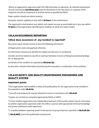 Where an organisation approved under this CAR terminates its operation, all retained maintenance
records covering the last three years shall be distributed to the last owner or customer of the
respective aircraft or component or shall be stored as specified by DGCA
Paper systems should use robust material
Computer systems updated at least within 24 hours of any maintenance
The organisation shall produce and submit such reports as soon as practicable but in any case within
72 hours of the organisation identifying the condition to which the report relates
145.A.60-OCCURENCE REPORTING
1)How does occurence of any incident is reported?
Occurence report should contain at least the following information:
(i) Organisation name and approval reference.
(ii) Information necessary to identify the subject aircraft and / or component.
(iii) Date and time relative to any life or overhaul limitation in terms of flying hours/cycles/landings
etc. as appropriate.
(iv) Details of the condition as required by 145.A.60 (b).
(v) Any other relevant information found during the evaluation or rectification of the condition.
145.A.65-SAFETY AND QUALITY,MAINTENANCE PROCEDURES AND
QUALITY SYSTEM
important points
*)The organisation shall establish a safety and quality policy for the organisation to be included in
the exposition under 145.A.70.
*) aircraft and components may be released to service in accordance with 145.A.50
*)repairs are carried out using data approved by DGCA or CAR21
*) In the smallest organisations the independent audit part of the quality system may be contracted
to another organisation approved under this CAR or a person with appropriate technical knowledge
and proven satisfactory audit experience
*). A quality feedback reporting system to the person or group of persons specified in 145.A.30 (b)
*) 145.A.30(f) covers the qualification of personnel
 