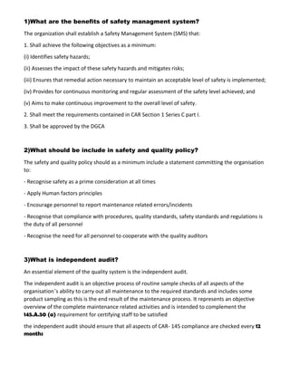 1)What are the benefits of safety managment system?
The organization shall establish a Safety Management System (SMS) that:
1. Shall achieve the following objectives as a minimum:
(i) Identifies safety hazards;
(ii) Assesses the impact of these safety hazards and mitigates risks;
(iii) Ensures that remedial action necessary to maintain an acceptable level of safety is implemented;
(iv) Provides for continuous monitoring and regular assessment of the safety level achieved; and
(v) Aims to make continuous improvement to the overall level of safety.
2. Shall meet the requirements contained in CAR Section 1 Series C part I.
3. Shall be approved by the DGCA
2)What should be include in safety and quality policy?
The safety and quality policy should as a minimum include a statement committing the organisation
to:
- Recognise safety as a prime consideration at all times
- Apply Human factors principles
- Encourage personnel to report maintenance related errors/incidents
- Recognise that compliance with procedures, quality standards, safety standards and regulations is
the duty of all personnel
- Recognise the need for all personnel to cooperate with the quality auditors
3)What is independent audit?
An essential element of the quality system is the independent audit.
The independent audit is an objective process of routine sample checks of all aspects of the
organisation’s ability to carry out all maintenance to the required standards and includes some
product sampling as this is the end result of the maintenance process. It represents an objective
overview of the complete maintenance related activities and is intended to complement the
145.A.50 (a) requirement for certifying staff to be satisfied
the independent audit should ensure that all aspects of CAR- 145 compliance are checked every 12
months
 