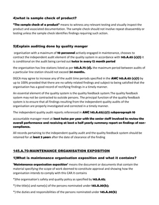 4)what is sample check of product?
”The sample check of a product” means to witness any relevant testing and visually inspect the
product and associated documentation. The sample check should not involve repeat disassembly or
testing unless the sample check identifies findings requiring such action.
5)Explain auditing done by quality manger
organisation with a maximum of 10 personnel actively engaged in maintenance, chooses to
contract the independent audit element of the quality system in accordance with 145.A.65 (c)(1) it
is conditional on the audit being carried out twice in every 12 month period
the organisation has line stations listed as per 145.A.75 (d). the maximum period between audits of
a particular line station should not exceed 24 months.
DGCA may agree to increase any of the audit time periods specified in the AMC 145.A.65 (c)(1) by
up to 100% provided that there are no safety related findings and subject to being satisfied that the
organisation has a good record of rectifying findings in a timely manner.
An essential element of the quality system is the quality feedback system.The quality feedback
system may not be contracted to outside persons. The principal function of the quality feedback
system is to ensure that all findings resulting from the independent quality audits of the
organisation are properly investigated and corrected in a timely manner.
The independent quality audit reports referenced in AMC 145.A.65(c)(1) subparagraph 10
accountable manager meet at least twice per year with the senior staff involved to review the
overall performance and receiving at least a half yearly summary report on findings of non-
compliance.
All records pertaining to the independent quality audit and the quality feedback system should be
retained for at least 2 years after the date of clearance of the finding
145.A.70-MAINTENANCE ORGANISATION EXPOSITION
1)What is maintenance organisation exposition and what it contains?
‘Maintenance organisation exposition’ means the document or documents that contain the
material specifying the scope of work deemed to constitute approval and showing how the
organisation intends to comply with this CAR.It contains
*)the organisation's safety and quality policy as specified by 145.A.65;
*) the title(s) and name(s) of the persons nominated under 145.A.30(b);
*) the duties and responsibilities of the persons nominated under 145.A.30(b)
 