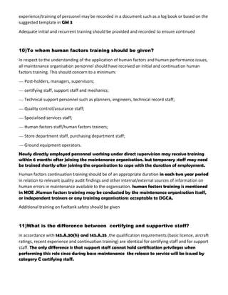 experience/training of perssonel may be recorded in a document such as a log book or based on the
suggested template in GM 3
Adequate initial and recurrent training should be provided and recorded to ensure continued
10)To whom human factors training should be given?
In respect to the understanding of the application of human factors and human performance issues,
all maintenance organisation personnel should have received an initial and continuation human
factors training. This should concern to a minimum:
— Post-holders, managers, supervisors;
— certifying staff, support staff and mechanics;
— Technical support personnel such as planners, engineers, technical record staff;
— Quality control/assurance staff;
— Specialised services staff;
— Human factors staff/human factors trainers;
— Store department staff, purchasing department staff;
— Ground equipment operators.
Newly directly employed personnel working under direct supervision may receive training
within 6 months after joining the maintenance organisation. but temporary staff may need
be trained shortly after joining the organisation to cope with the duration of employment.
Human factors continuation training should be of an appropriate duration in each two year period
in relation to relevant quality audit findings and other internal/external sources of information on
human errors in maintenance available to the organisation. human factors training is mentioned
in MOE .Human factors training may be conducted by the maintenance organisation itself,
or independent trainers or any training organisations acceptable to DGCA.
Additional training on fueltank safety should be given
11)What is the difference between certifying and supportive staff?
in accordance with 145.A.30(h) and 145.A.35 ,the qualification requirements (basic licence, aircraft
ratings, recent experience and continuation training) are identical for certifying staff and for support
staff. The only difference is that support staff cannot hold certification privileges when
performing this role since during base maintenance the release to service will be issued by
category C certifying staff.
 