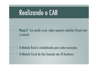 Realizando o CAR
Passo 2 - Em sendo rural, saber quantos módulos ﬁscais tem
o imóvel.
O Módulo ﬁscal é estabelecido para cada município.
O Módulo Fiscal de São Gonçalo são 10 hectares.
 
