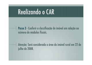 Realizando o CAR
Passo 3 - Conferir a classiﬁcação do imóvel em relação ao
número de módulos ﬁscais.
Atenção: Será considerada a área do imóvel rural em 22 de
julho de 2008.
 