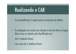 Realizando o CAR
Essa identiﬁcação é importante no momento de deﬁnir:
As obrigações do imóvel em relação à área de Reserva Legal.
Nesse caso os imóveis são classiﬁcados em:
Até 4 módulos ﬁscais
Com mais de 4 módulos ﬁscais.
 