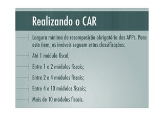 Realizando o CAR
Largura mínima de recomposição obrigatória das APPs. Para
este item, os imóveis seguem estas classiﬁcações:
Até 1 módulo ﬁscal;
Entre 1 e 2 módulos ﬁscais;
Entre 2 e 4 módulos ﬁscais;
Entre 4 e 10 módulos ﬁscais;
Mais de 10 módulos ﬁscais.
 