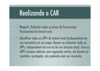 Realizando o CAR
Passo 4 - Delimitar todas as áreas de Preservação
Permanente do imóvel rural.
Identiﬁcar todas as APPs do imóvel rural (independente do
seu tamanho) em um mapa. Devem ser delimitar todas as
APPs, independente do uso ou de sua situação atual. Caso as
APPS estejam cobertas com vegetação nativa, ela deverá ser
mantida e protegida, não podendo mais ser removida.
 