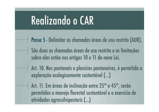 Realizando o CAR
Passo 5 - Delimitar as chamadas áreas de uso restrito (AUR).
São duas as chamadas áreas de uso restrito e as limitações
sobre elas estão nos artigos 10 e 11 da nova Lei.
Art. 10. Nos pantanais e planícies pantaneiras, é permitida a
exploração ecologicamente sustentável (...)
Art. 11. Em áreas de inclinação entre 25° e 45°, serão
permitidos o manejo ﬂorestal sustentável e o exercício de
atividades agrossilvipastoris (...)
 