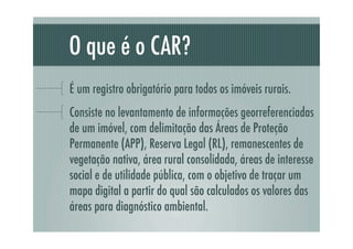 O que é o CAR?
É um registro obrigatório para todos os imóveis rurais.
Consiste no levantamento de informações georreferenciadas
de um imóvel, com delimitação das Áreas de Proteção
Permanente (APP), Reserva Legal (RL), remanescentes de
vegetação nativa, área rural consolidada, áreas de interesse
social e de utilidade pública, com o objetivo de traçar um
mapa digital a partir do qual são calculados os valores das
áreas para diagnóstico ambiental.
 