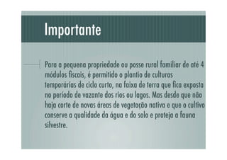 Importante
Para a pequena propriedade ou posse rural familiar de até 4
módulos ﬁscais, é permitido o plantio de culturas
temporárias de ciclo curto, na faixa de terra que ﬁca exposta
no período de vazante dos rios ou lagos. Mas desde que não
haja corte de novas áreas de vegetação nativa e que o cultivo
conserve a qualidade da água e do solo e proteja a fauna
silvestre.
 