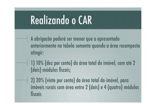 Realizando o CAR
A obrigação poderá ser menor que a apresentada
anteriormente na tabela somente quando a área recomposta
atingir:
1) 10% (dez por cento) da área total do imóvel, com até 2
(dois) módulos ﬁscais;
2) 20% (vinte por cento) da área total do imóvel, para
imóveis rurais com área entre 2 (dois) e 4 (quatro) módulos
ﬁscais
 